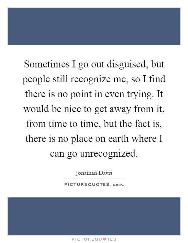 Sometimes I go out disguised, but people still recognize me, so I find there is no point in even trying. It would be nice to get away from it, from time to time, but the fact is, there is no place on earth where I can go unrecognized Picture Quote #1
