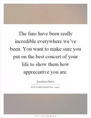 The fans have been really incredible everywhere we’ve been. You want to make sure you put on the best concert of your life to show them how appreciative you are Picture Quote #1