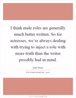 I think male roles are generally much better written. So for actresses, we’re always dealing with trying to inject a role with more truth than the writer possibly had in mind Picture Quote #1