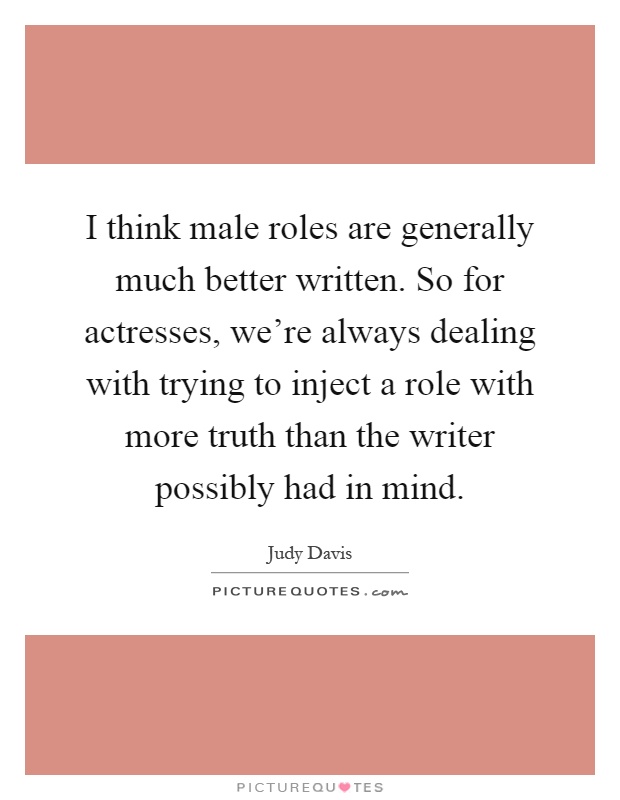 I think male roles are generally much better written. So for actresses, we're always dealing with trying to inject a role with more truth than the writer possibly had in mind Picture Quote #1