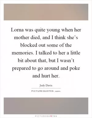 Lorna was quite young when her mother died, and I think she’s blocked out some of the memories. I talked to her a little bit about that, but I wasn’t prepared to go around and poke and hurt her Picture Quote #1