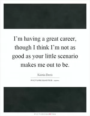 I’m having a great career, though I think I’m not as good as your little scenario makes me out to be Picture Quote #1
