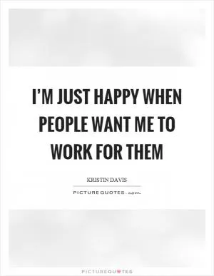 I’m just happy when people want me to work for them Picture Quote #1