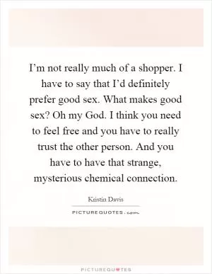 I’m not really much of a shopper. I have to say that I’d definitely prefer good sex. What makes good sex? Oh my God. I think you need to feel free and you have to really trust the other person. And you have to have that strange, mysterious chemical connection Picture Quote #1