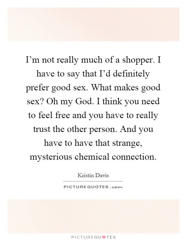 I'm not really much of a shopper. I have to say that I'd definitely prefer good sex. What makes good sex? Oh my God. I think you need to feel free and you have to really trust the other person. And you have to have that strange, mysterious chemical connection Picture Quote #1