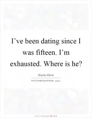 I’ve been dating since I was fifteen. I’m exhausted. Where is he? Picture Quote #1