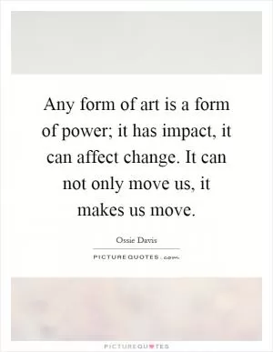 Any form of art is a form of power; it has impact, it can affect change. It can not only move us, it makes us move Picture Quote #1