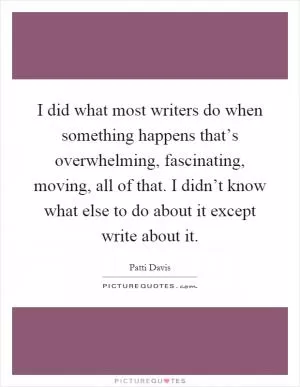 I did what most writers do when something happens that’s overwhelming, fascinating, moving, all of that. I didn’t know what else to do about it except write about it Picture Quote #1