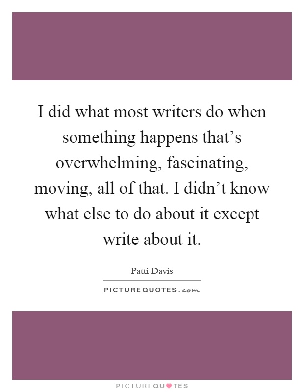 I did what most writers do when something happens that's overwhelming, fascinating, moving, all of that. I didn't know what else to do about it except write about it Picture Quote #1