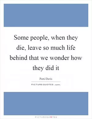 Some people, when they die, leave so much life behind that we wonder how they did it Picture Quote #1