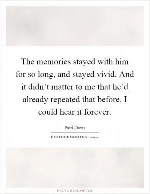 The memories stayed with him for so long, and stayed vivid. And it didn’t matter to me that he’d already repeated that before. I could hear it forever Picture Quote #1