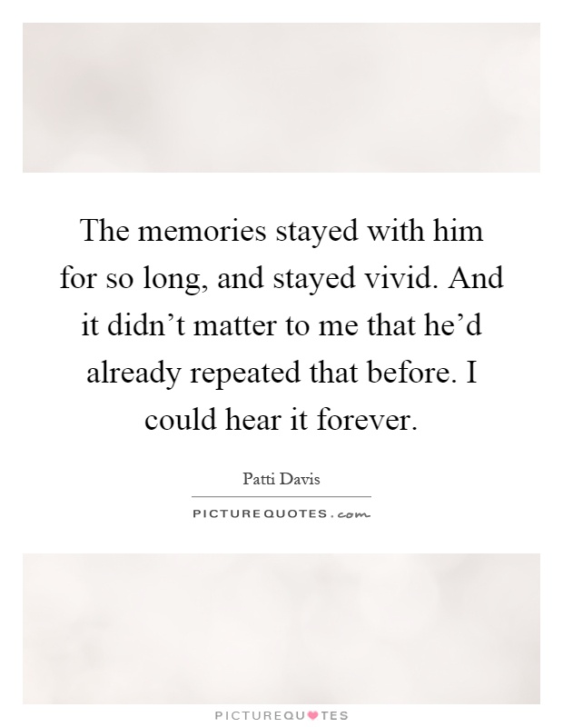 The memories stayed with him for so long, and stayed vivid. And it didn't matter to me that he'd already repeated that before. I could hear it forever Picture Quote #1