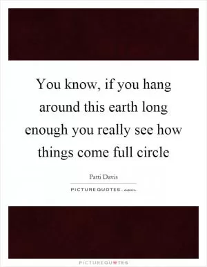 You know, if you hang around this earth long enough you really see how things come full circle Picture Quote #1