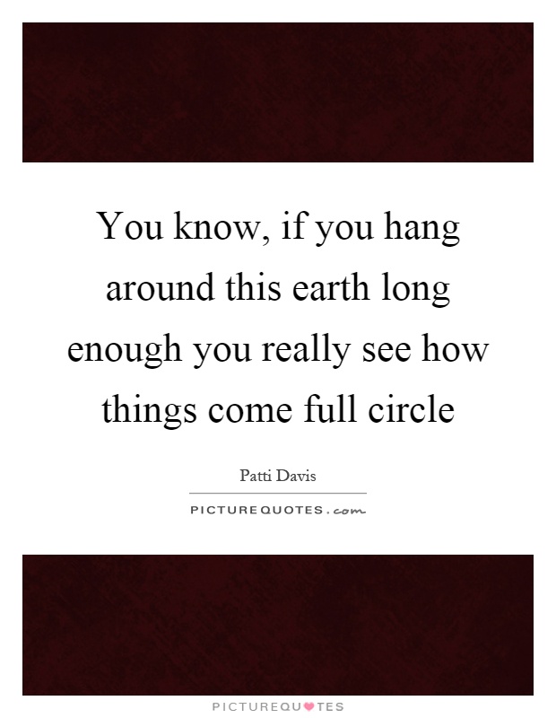 You know, if you hang around this earth long enough you really see how things come full circle Picture Quote #1