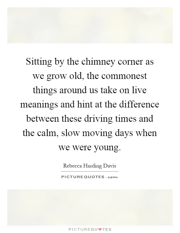 Sitting by the chimney corner as we grow old, the commonest things around us take on live meanings and hint at the difference between these driving times and the calm, slow moving days when we were young Picture Quote #1