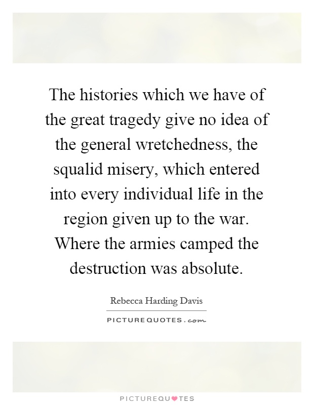 The histories which we have of the great tragedy give no idea of the general wretchedness, the squalid misery, which entered into every individual life in the region given up to the war. Where the armies camped the destruction was absolute Picture Quote #1