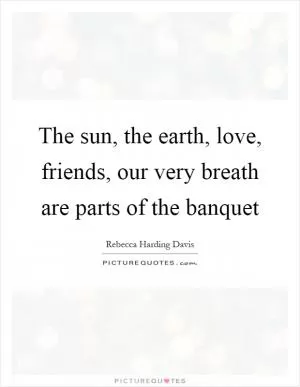 The sun, the earth, love, friends, our very breath are parts of the banquet Picture Quote #1
