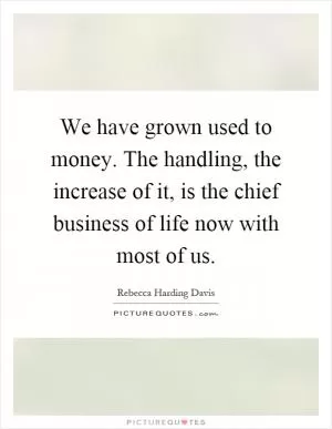 We have grown used to money. The handling, the increase of it, is the chief business of life now with most of us Picture Quote #1