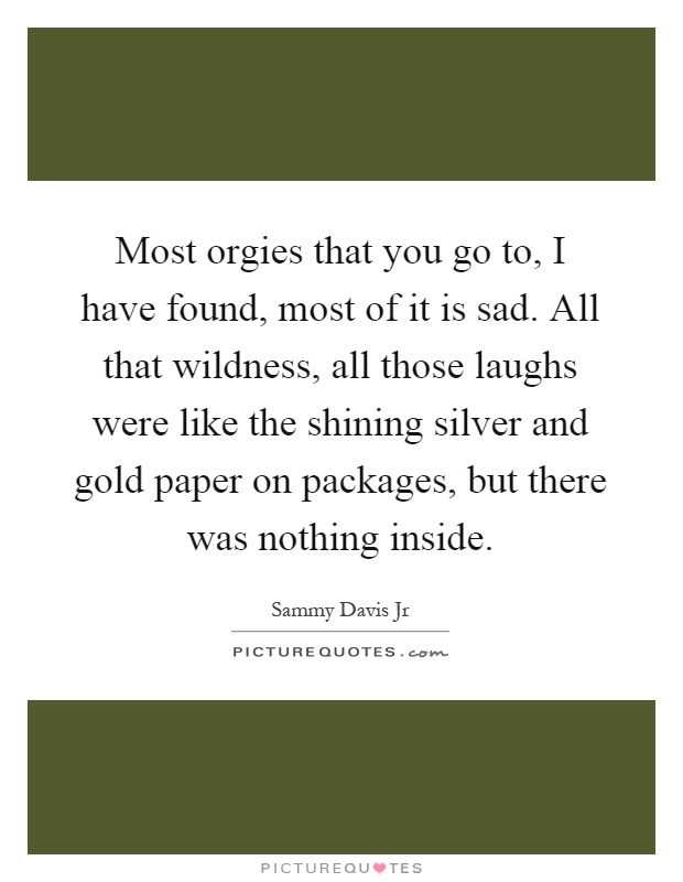 Most orgies that you go to, I have found, most of it is sad. All that wildness, all those laughs were like the shining silver and gold paper on packages, but there was nothing inside Picture Quote #1