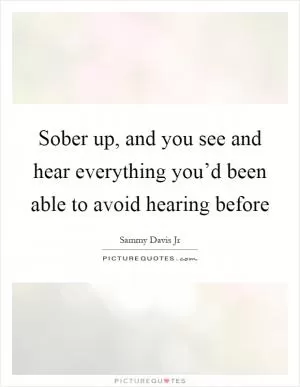 Sober up, and you see and hear everything you’d been able to avoid hearing before Picture Quote #1