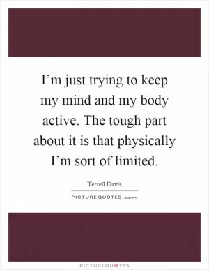 I’m just trying to keep my mind and my body active. The tough part about it is that physically I’m sort of limited Picture Quote #1