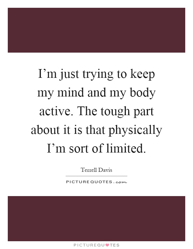 I'm just trying to keep my mind and my body active. The tough part about it is that physically I'm sort of limited Picture Quote #1