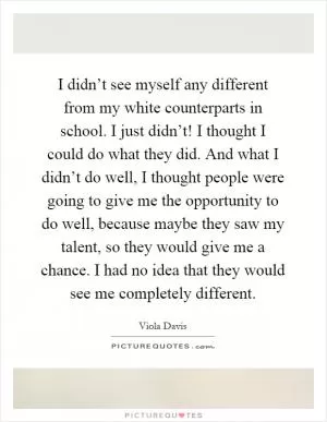 I didn’t see myself any different from my white counterparts in school. I just didn’t! I thought I could do what they did. And what I didn’t do well, I thought people were going to give me the opportunity to do well, because maybe they saw my talent, so they would give me a chance. I had no idea that they would see me completely different Picture Quote #1