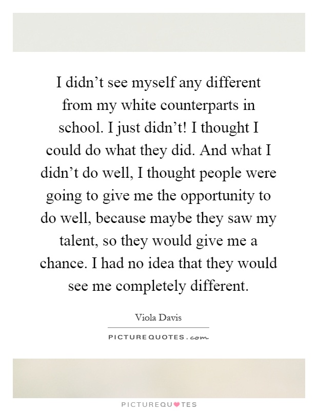 I didn't see myself any different from my white counterparts in school. I just didn't! I thought I could do what they did. And what I didn't do well, I thought people were going to give me the opportunity to do well, because maybe they saw my talent, so they would give me a chance. I had no idea that they would see me completely different Picture Quote #1