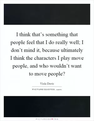 I think that’s something that people feel that I do really well; I don’t mind it, because ultimately I think the characters I play move people, and who wouldn’t want to move people? Picture Quote #1