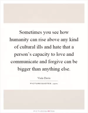 Sometimes you see how humanity can rise above any kind of cultural ills and hate that a person’s capacity to love and communicate and forgive can be bigger than anything else Picture Quote #1