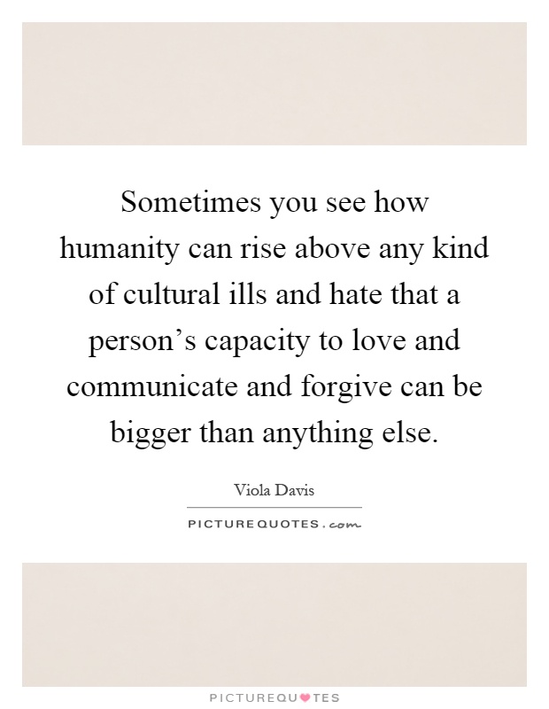 Sometimes you see how humanity can rise above any kind of cultural ills and hate that a person's capacity to love and communicate and forgive can be bigger than anything else Picture Quote #1