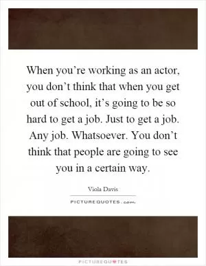 When you’re working as an actor, you don’t think that when you get out of school, it’s going to be so hard to get a job. Just to get a job. Any job. Whatsoever. You don’t think that people are going to see you in a certain way Picture Quote #1