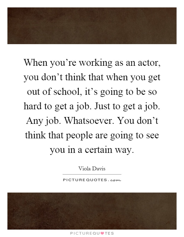 When you're working as an actor, you don't think that when you get out of school, it's going to be so hard to get a job. Just to get a job. Any job. Whatsoever. You don't think that people are going to see you in a certain way Picture Quote #1