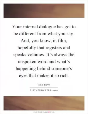 Your internal dialogue has got to be different from what you say. And, you know, in film, hopefully that registers and speaks volumes. It’s always the unspoken word and what’s happening behind someone’s eyes that makes it so rich Picture Quote #1