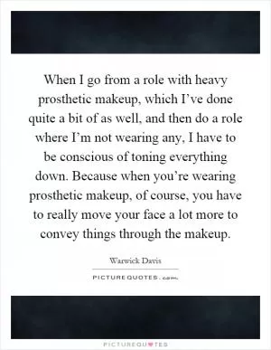 When I go from a role with heavy prosthetic makeup, which I’ve done quite a bit of as well, and then do a role where I’m not wearing any, I have to be conscious of toning everything down. Because when you’re wearing prosthetic makeup, of course, you have to really move your face a lot more to convey things through the makeup Picture Quote #1