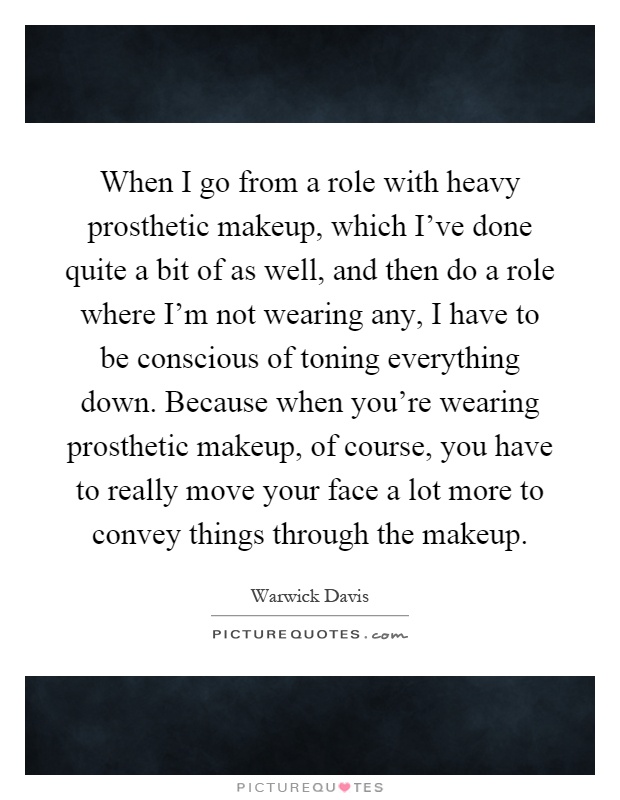 When I go from a role with heavy prosthetic makeup, which I've done quite a bit of as well, and then do a role where I'm not wearing any, I have to be conscious of toning everything down. Because when you're wearing prosthetic makeup, of course, you have to really move your face a lot more to convey things through the makeup Picture Quote #1