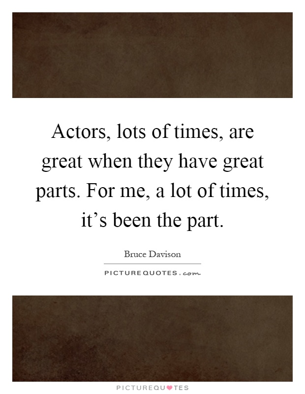Actors, lots of times, are great when they have great parts. For me, a lot of times, it's been the part Picture Quote #1