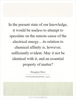 In the present state of our knowledge, it would be useless to attempt to speculate on the remote cause of the electrical energy... its relation to chemical affinity is, however, sufficiently evident. May it not be identical with it, and an essential property of matter? Picture Quote #1