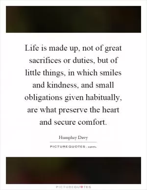 Life is made up, not of great sacrifices or duties, but of little things, in which smiles and kindness, and small obligations given habitually, are what preserve the heart and secure comfort Picture Quote #1