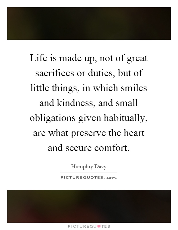 Life is made up, not of great sacrifices or duties, but of little things, in which smiles and kindness, and small obligations given habitually, are what preserve the heart and secure comfort Picture Quote #1
