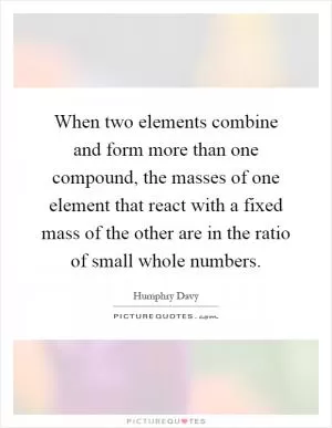 When two elements combine and form more than one compound, the masses of one element that react with a fixed mass of the other are in the ratio of small whole numbers Picture Quote #1