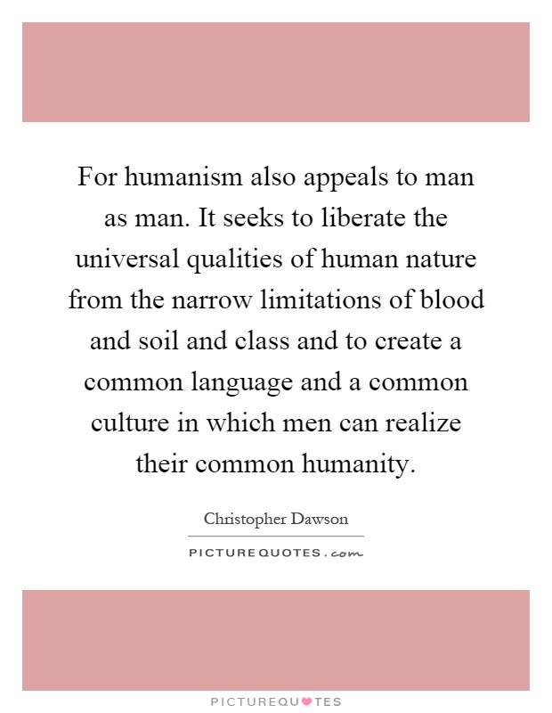 For humanism also appeals to man as man. It seeks to liberate the universal qualities of human nature from the narrow limitations of blood and soil and class and to create a common language and a common culture in which men can realize their common humanity Picture Quote #1
