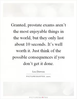 Granted, prostate exams aren’t the most enjoyable things in the world, but they only last about 10 seconds. It’s well worth it. Just think of the possible consequences if you don’t get it done Picture Quote #1