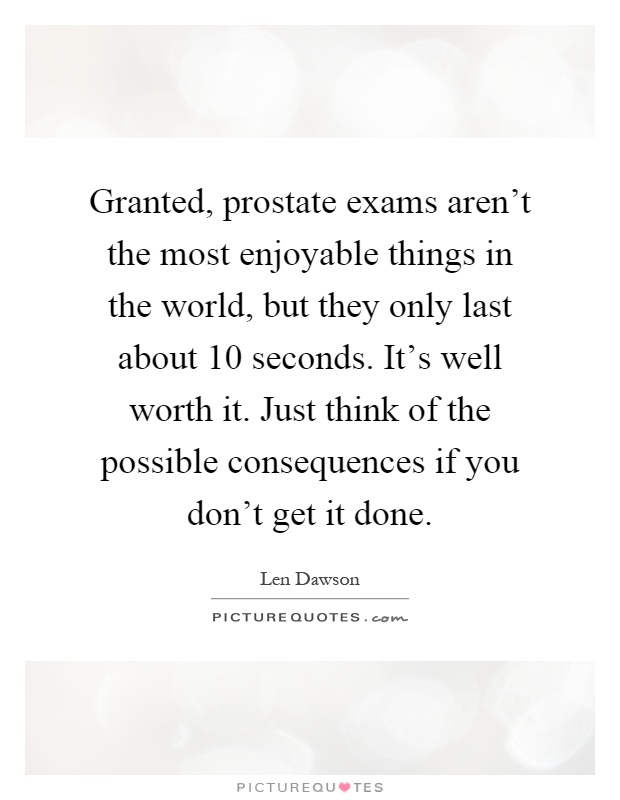 Granted, prostate exams aren't the most enjoyable things in the world, but they only last about 10 seconds. It's well worth it. Just think of the possible consequences if you don't get it done Picture Quote #1