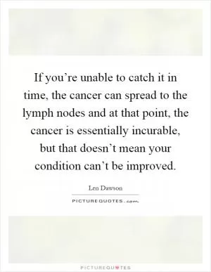 If you’re unable to catch it in time, the cancer can spread to the lymph nodes and at that point, the cancer is essentially incurable, but that doesn’t mean your condition can’t be improved Picture Quote #1