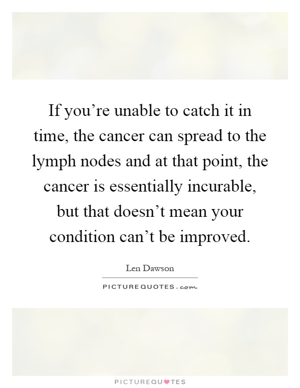 If you're unable to catch it in time, the cancer can spread to the lymph nodes and at that point, the cancer is essentially incurable, but that doesn't mean your condition can't be improved Picture Quote #1