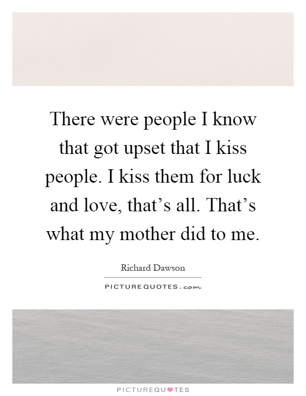 There were people I know that got upset that I kiss people. I kiss them for luck and love, that's all. That's what my mother did to me Picture Quote #1