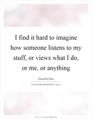 I find it hard to imagine how someone listens to my stuff, or views what I do, or me, or anything Picture Quote #1