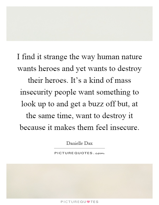 I find it strange the way human nature wants heroes and yet wants to destroy their heroes. It's a kind of mass insecurity people want something to look up to and get a buzz off but, at the same time, want to destroy it because it makes them feel insecure Picture Quote #1