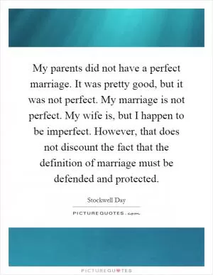 My parents did not have a perfect marriage. It was pretty good, but it was not perfect. My marriage is not perfect. My wife is, but I happen to be imperfect. However, that does not discount the fact that the definition of marriage must be defended and protected Picture Quote #1